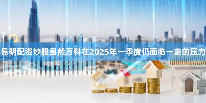 昆明配资炒股虽然万科在2025年一季度仍面临一定的压力
