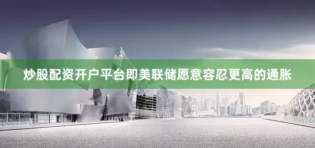 炒股配资开户平台即美联储愿意容忍更高的通胀