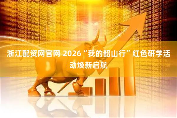 浙江配资网官网 2026“我的韶山行”红色研学活动焕新启航