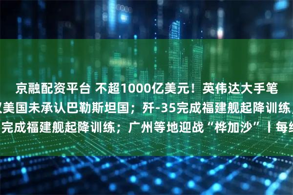 京融配资平台 不超1000亿美元！英伟达大手笔砸向OpenAI；五常仅美国未承认巴勒斯坦国；歼-35完成福建舰起降训练；广州等地迎战“桦加沙”丨每经早参
