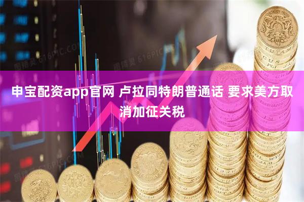 申宝配资app官网 卢拉同特朗普通话 要求美方取消加征关税