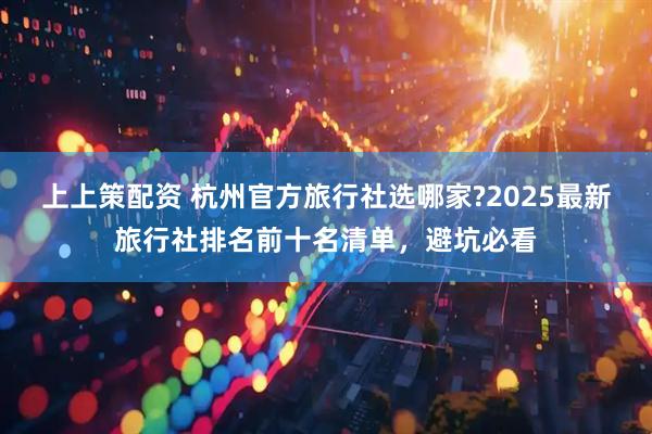 上上策配资 杭州官方旅行社选哪家?2025最新旅行社排名前十名清单,避坑必看