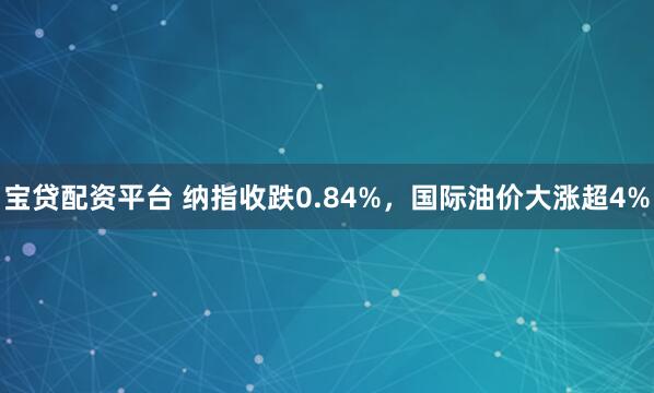 宝贷配资平台 纳指收跌0.84%，国际油价大涨超4%