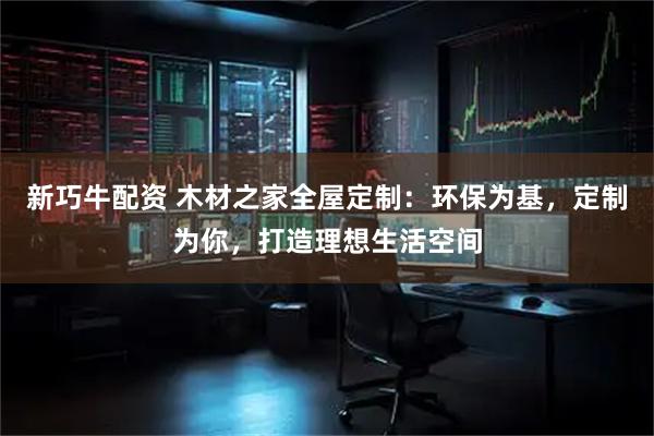 新巧牛配资 木材之家全屋定制:环保为基,定制为你,打造理想生活空间