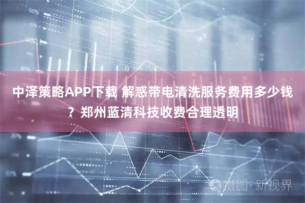 中泽策略APP下载 解惑带电清洗服务费用多少钱？郑州蓝清科技收费合理透明