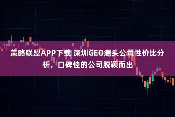 策略联盟APP下载 深圳GEO源头公司性价比分析，口碑佳的公司脱颖而出