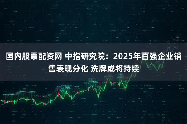 国内股票配资网 中指研究院：2025年百强企业销售表现分化 洗牌或将持续