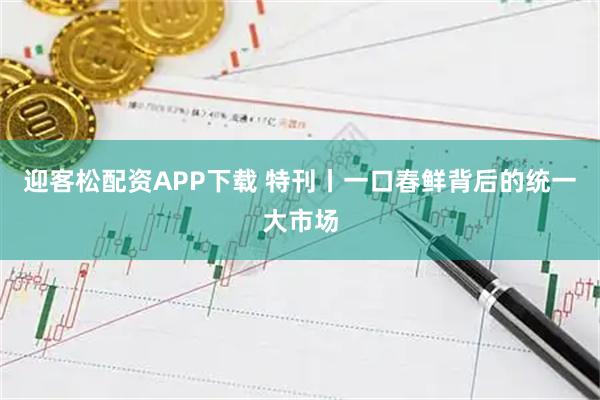 迎客松配资APP下载 特刊丨一口春鲜背后的统一大市场