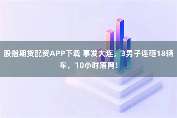 股指期货配资APP下载 事发大连,3男子连砸18辆车,10小时落网!