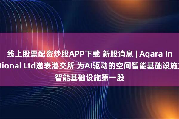 线上股票配资炒股APP下载 新股消息 | Aqara International Ltd递表港交所 为AI驱动的空间智能基础设施第一股