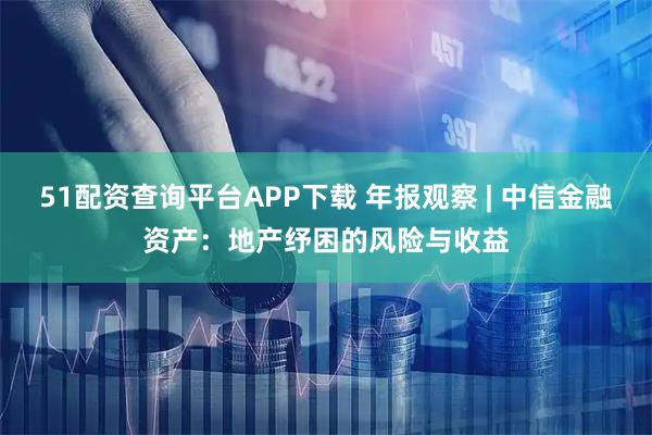 51配资查询平台APP下载 年报观察 | 中信金融资产：地产纾困的风险与收益