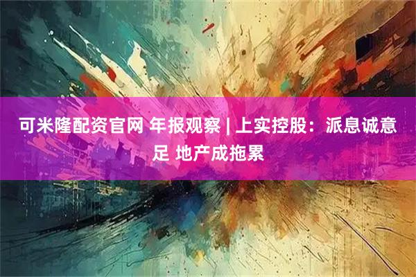 可米隆配资官网 年报观察 | 上实控股：派息诚意足 地产成拖累