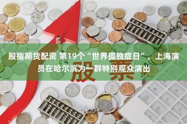 股指期货配资 第19个“世界孤独症日”，上海演员在哈尔滨为一群特别观众演出