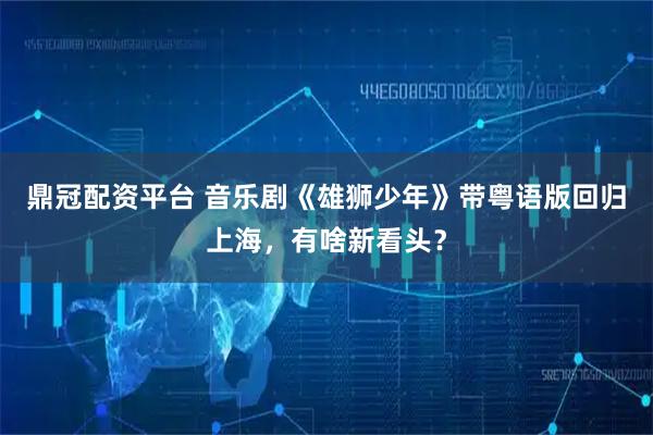 鼎冠配资平台 音乐剧《雄狮少年》带粤语版回归上海，有啥新看头？