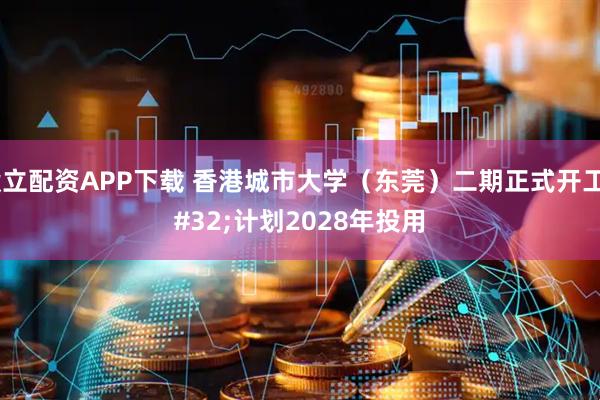 毅立配资APP下载 香港城市大学（东莞）二期正式开工 计划2028年投用