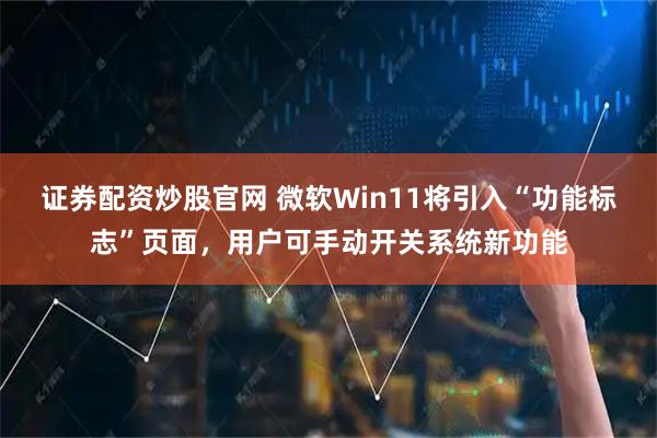 证券配资炒股官网 微软Win11将引入“功能标志”页面，用户可手动开关系统新功能