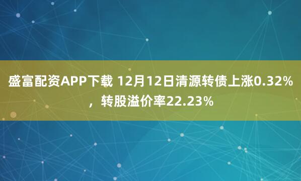 盛富配资APP下载 12月12日清源转债上涨0.32%，转股溢价率22.23%