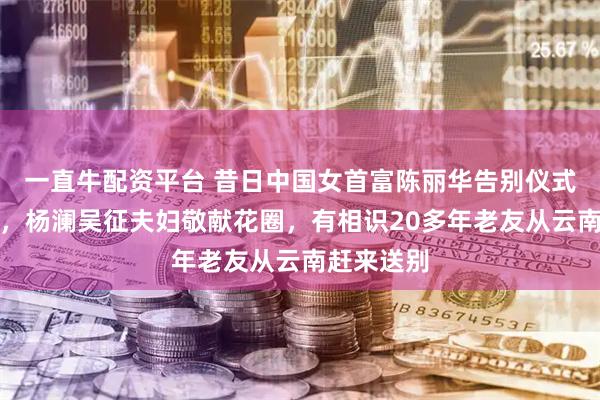 一直牛配资平台 昔日中国女首富陈丽华告别仪式在京举行，杨澜吴征夫妇敬献花圈，有相识20多年老友从云南赶来送别