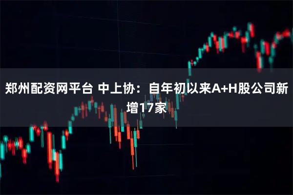 郑州配资网平台 中上协：自年初以来A+H股公司新增17家