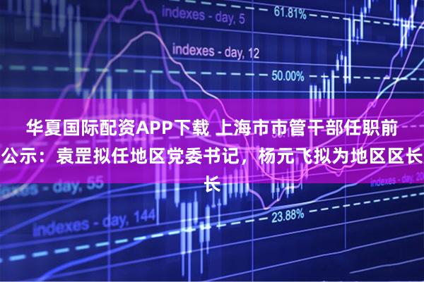 华夏国际配资APP下载 上海市市管干部任职前公示：袁罡拟任地区党委书记，杨元飞拟为地区区长