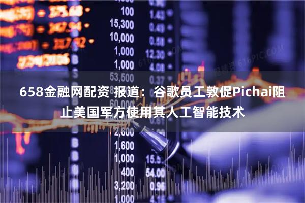 658金融网配资 报道：谷歌员工敦促Pichai阻止美国军方使用其人工智能技术