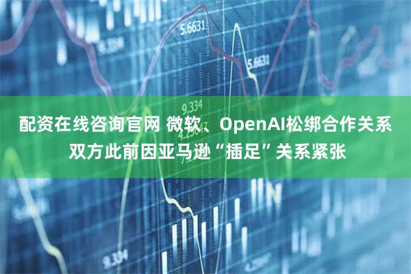 配资在线咨询官网 微软、OpenAI松绑合作关系 双方此前因亚马逊“插足”关系紧张