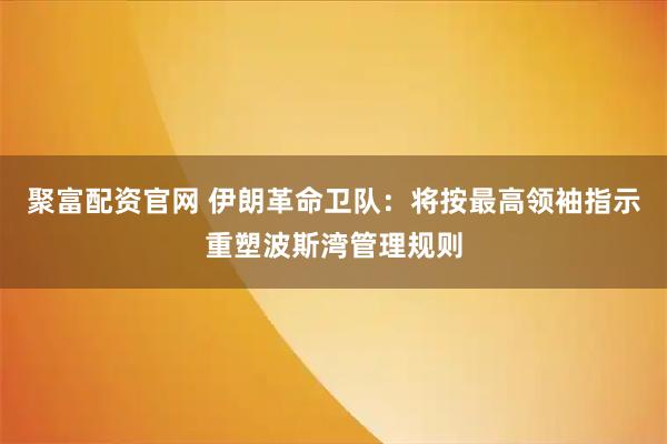聚富配资官网 伊朗革命卫队：将按最高领袖指示重塑波斯湾管理规则