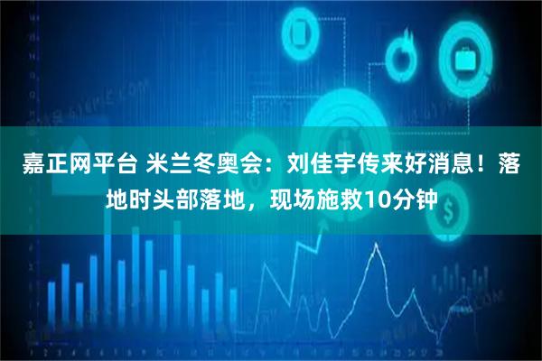 嘉正网平台 米兰冬奥会：刘佳宇传来好消息！落地时头部落地，现场施救10分钟