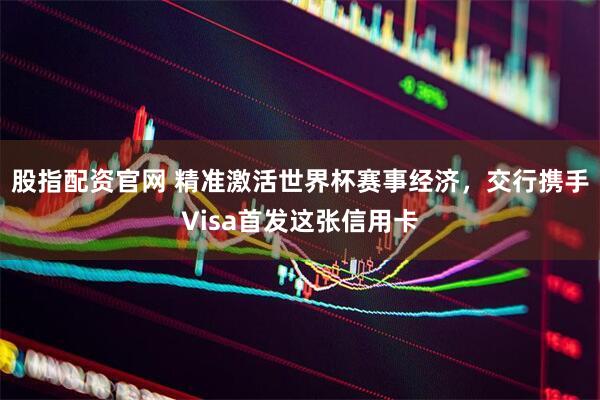 股指配资官网 精准激活世界杯赛事经济,交行携手Visa首发这张信用卡