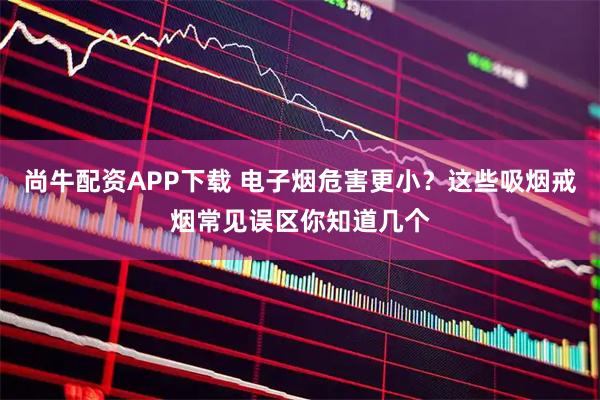 尚牛配资APP下载 电子烟危害更小?这些吸烟戒烟常见误区你知道几个