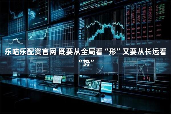 乐咕乐配资官网 既要从全局看“形”又要从长远看“势”