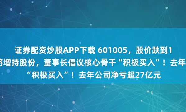 证券配资炒股APP下载 601005，股价跌到1.14元！多名高管将增持股份，董事长倡议核心骨干“积极买入”！去年公司净亏超27亿元