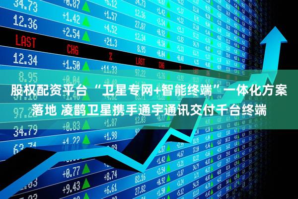 股权配资平台 “卫星专网+智能终端”一体化方案落地 凌鹊卫星携手通宇通讯交付千台终端