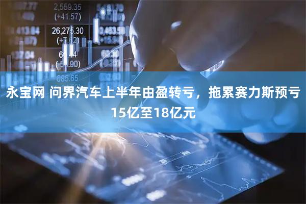 永宝网 问界汽车上半年由盈转亏,拖累赛力斯预亏15亿至18亿元