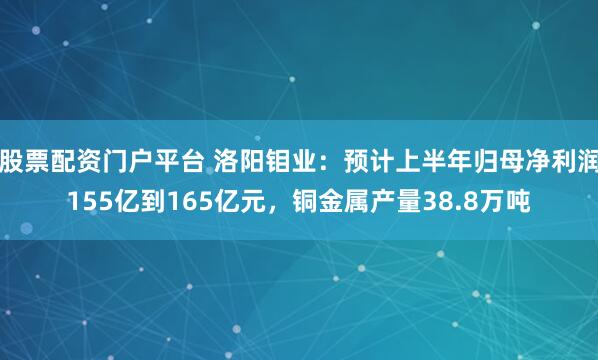 股票配资门户平台 洛阳钼业：预计上半年归母净利润155亿到165亿元，铜金属产量38.8万吨