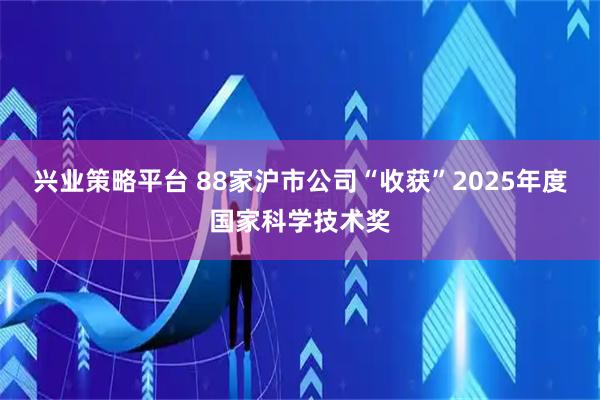兴业策略平台 88家沪市公司“收获”2025年度国家科学技术奖