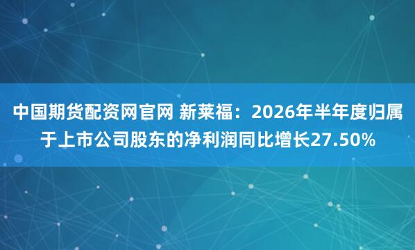中国期货配资网官网 新莱福：2026年半年度归属于上市公司股东的净利润同比增长27.50%