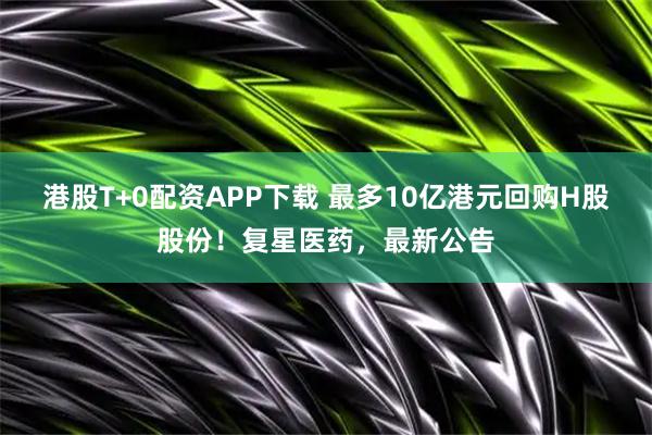 港股T+0配资APP下载 最多10亿港元回购H股股份！复星医药，最新公告