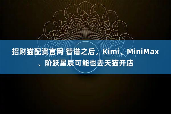 招财猫配资官网 智谱之后，Kimi、MiniMax、阶跃星辰可能也去天猫开店