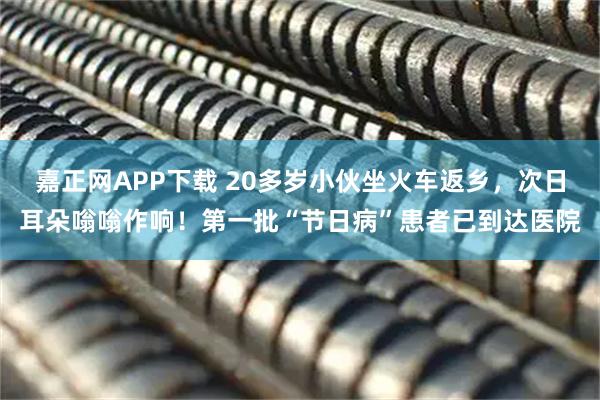 嘉正网APP下载 20多岁小伙坐火车返乡，次日耳朵嗡嗡作响！第一批“节日病”患者已到达医院